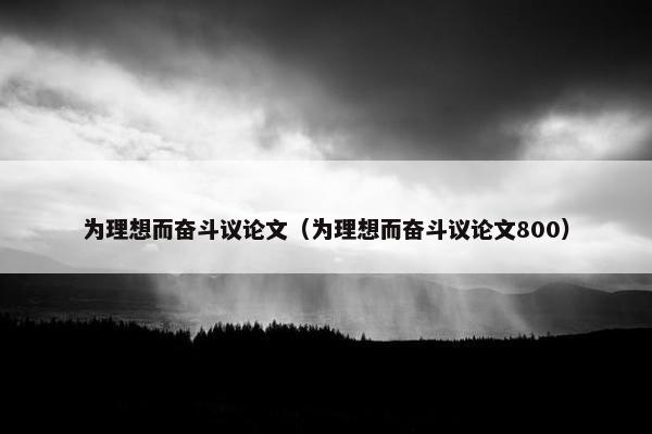 为理想而奋斗议论文（为理想而奋斗议论文800）