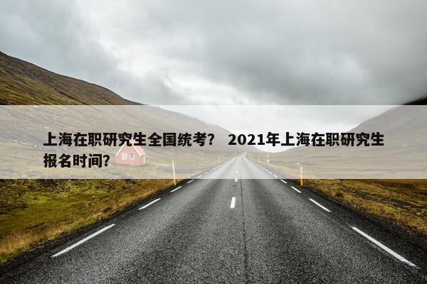 上海在职研究生全国统考？ 2021年上海在职研究生报名时间？