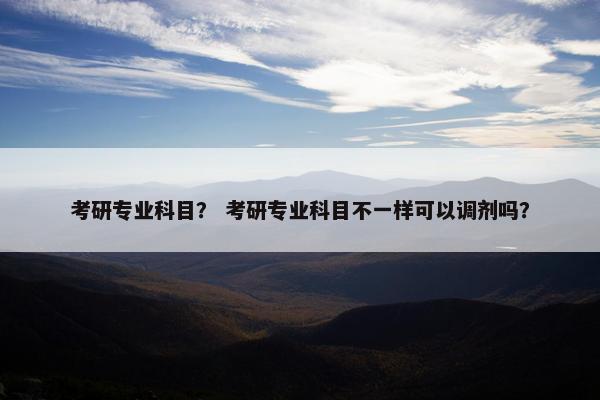 考研专业科目？ 考研专业科目不一样可以调剂吗？