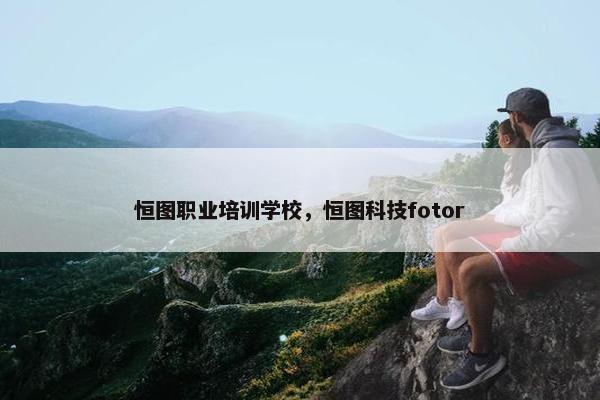 恒图职业培训学校，恒图科技fotor