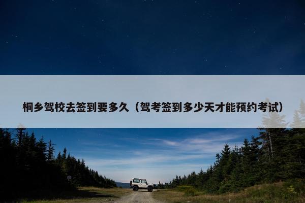 桐乡驾校去签到要多久（驾考签到多少天才能预约考试）