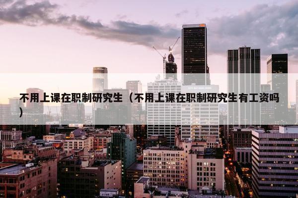 不用上课在职制研究生（不用上课在职制研究生有工资吗）
