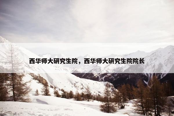 西华师大研究生院，西华师大研究生院院长