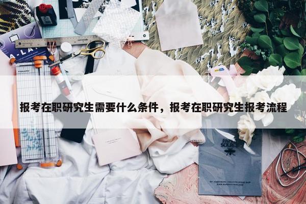 报考在职研究生需要什么条件，报考在职研究生报考流程