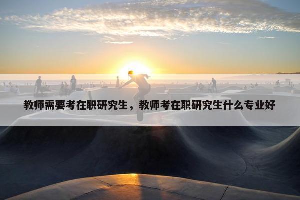 教师需要考在职研究生，教师考在职研究生什么专业好