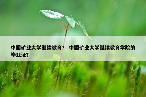 中国矿业大学继续教育？ 中国矿业大学继续教育学院的毕业证？