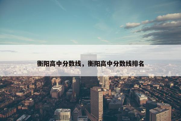 衡阳高中分数线，衡阳高中分数线排名