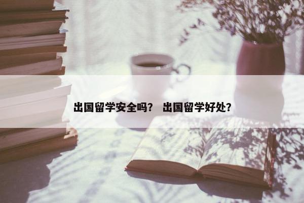 出国留学安全吗？ 出国留学好处？