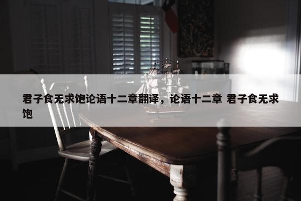 君子食无求饱论语十二章翻译，论语十二章 君子食无求饱