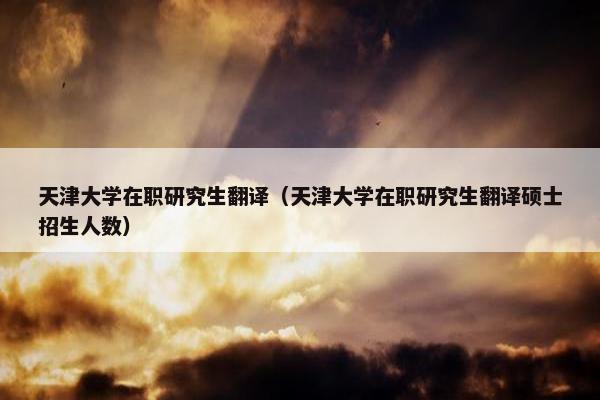天津大学在职研究生翻译（天津大学在职研究生翻译硕士招生人数）