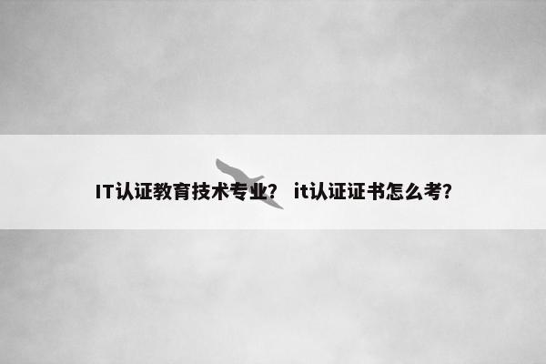 IT认证教育技术专业？ it认证证书怎么考？