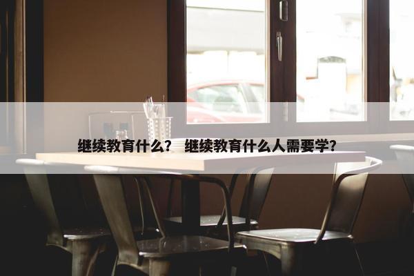 继续教育什么？ 继续教育什么人需要学？