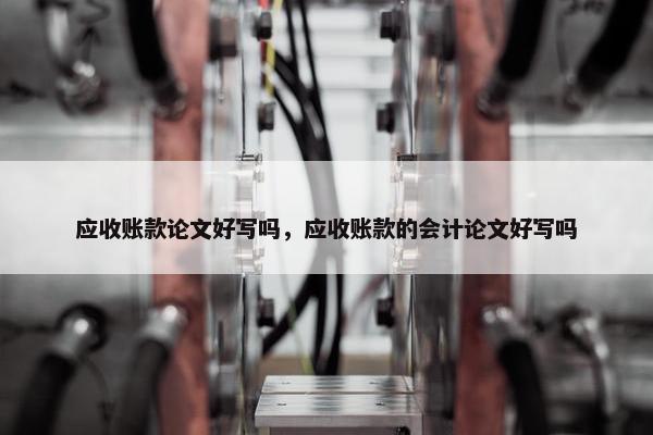 应收账款论文好写吗，应收账款的会计论文好写吗