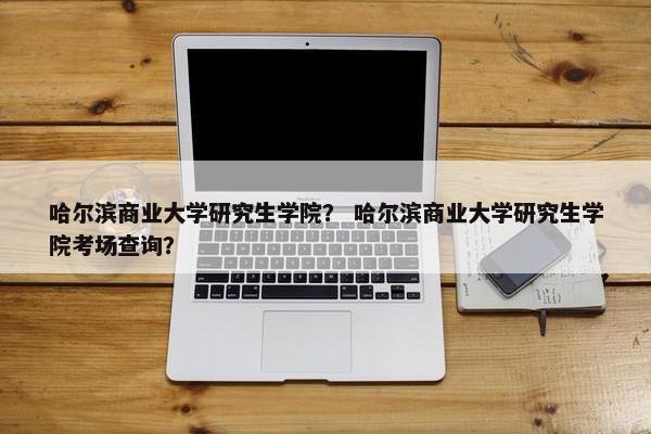 哈尔滨商业大学研究生学院？ 哈尔滨商业大学研究生学院考场查询？
