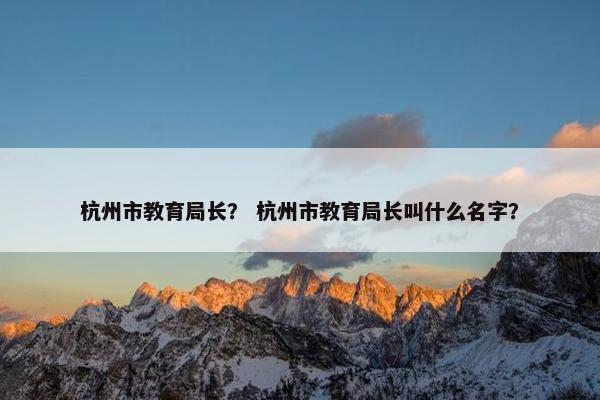 杭州市教育局长？ 杭州市教育局长叫什么名字？