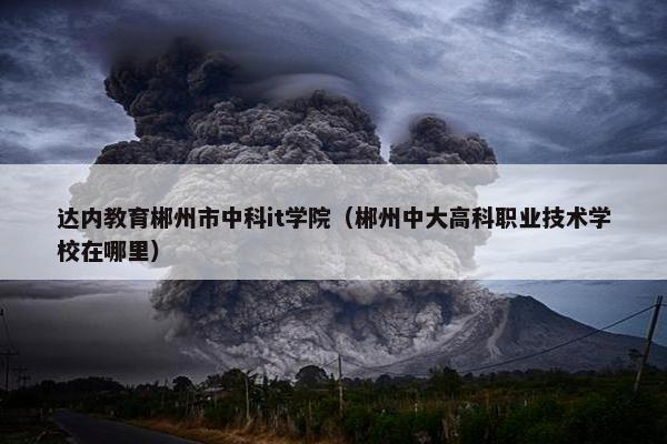 达内教育郴州市中科it学院（郴州中大高科职业技术学校在哪里）