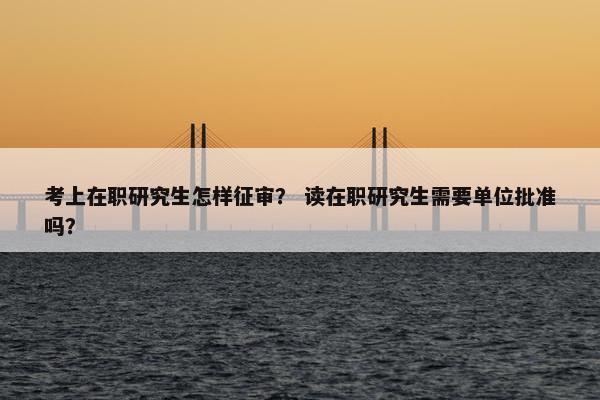 考上在职研究生怎样征审？ 读在职研究生需要单位批准吗？
