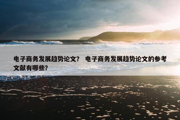 电子商务发展趋势论文？ 电子商务发展趋势论文的参考文献有哪些？