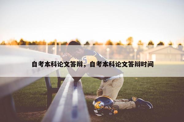 自考本科论文答辩，自考本科论文答辩时间