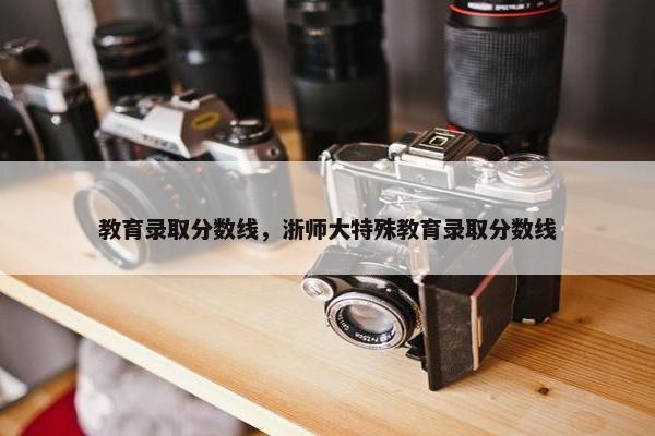 教育录取分数线，浙师大特殊教育录取分数线
