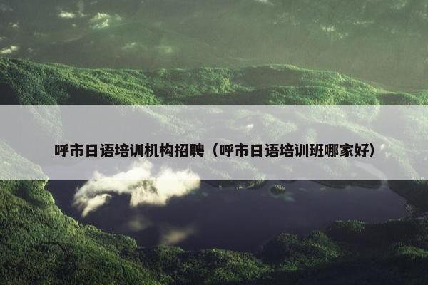 呼市日语培训机构招聘（呼市日语培训班哪家好）