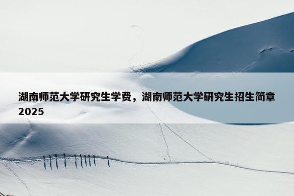 湖南师范大学研究生学费，湖南师范大学研究生招生简章2025