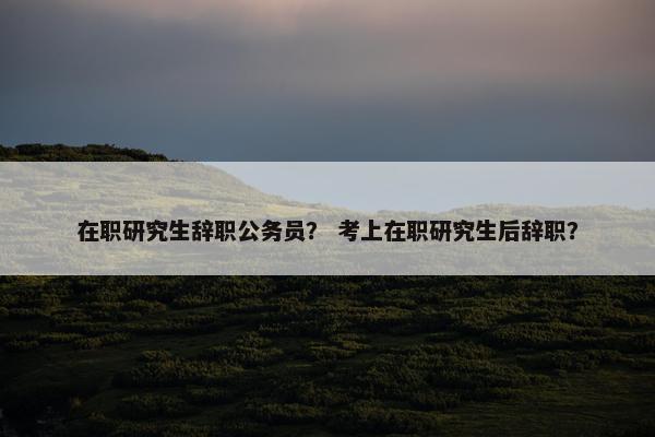 在职研究生辞职公务员？ 考上在职研究生后辞职？