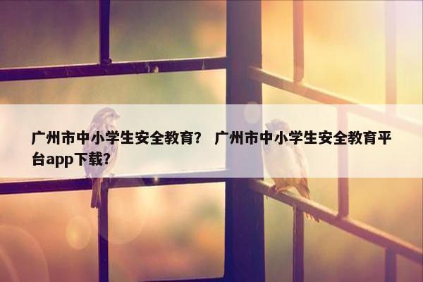 广州市中小学生安全教育？ 广州市中小学生安全教育平台app下载？