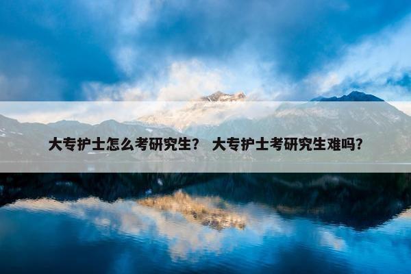 大专护士怎么考研究生？ 大专护士考研究生难吗？