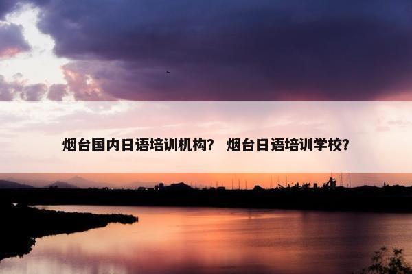 烟台国内日语培训机构？ 烟台日语培训学校？