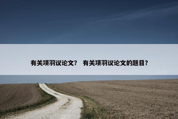 有关项羽议论文？ 有关项羽议论文的题目？