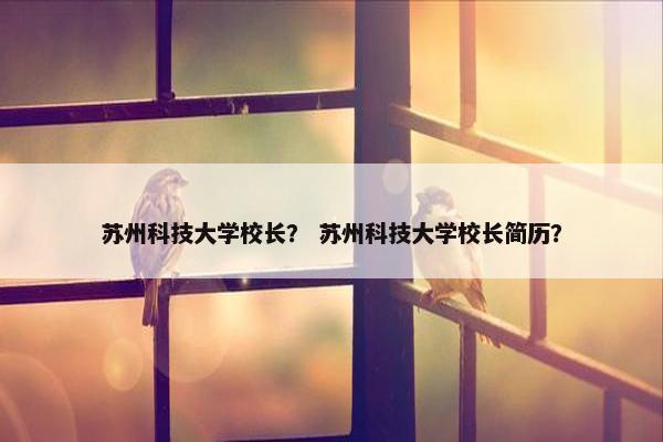 苏州科技大学校长？ 苏州科技大学校长简历？
