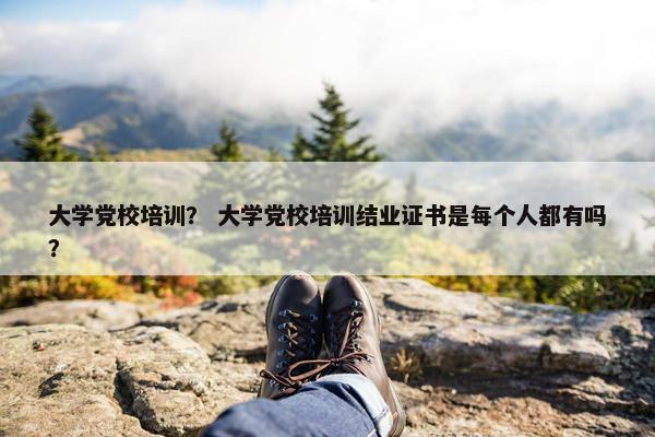 大学党校培训？ 大学党校培训结业证书是每个人都有吗？