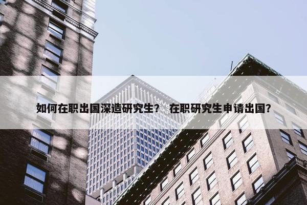如何在职出国深造研究生？ 在职研究生申请出国？