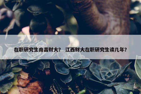 在职研究生南昌财大？ 江西财大在职研究生读几年？