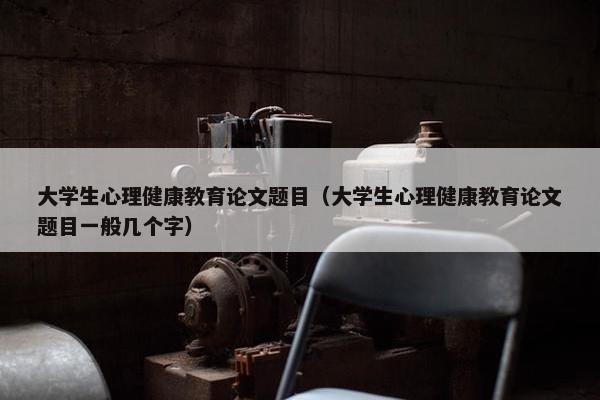 大学生心理健康教育论文题目（大学生心理健康教育论文题目一般几个字）
