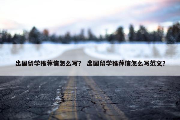 出国留学推荐信怎么写？ 出国留学推荐信怎么写范文？