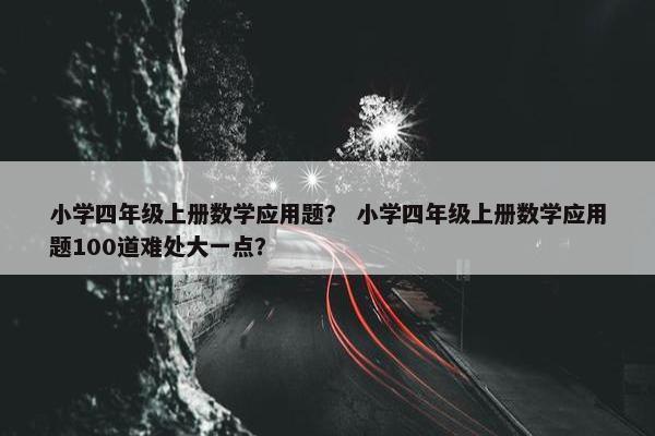 小学四年级上册数学应用题？ 小学四年级上册数学应用题100道难处大一点？