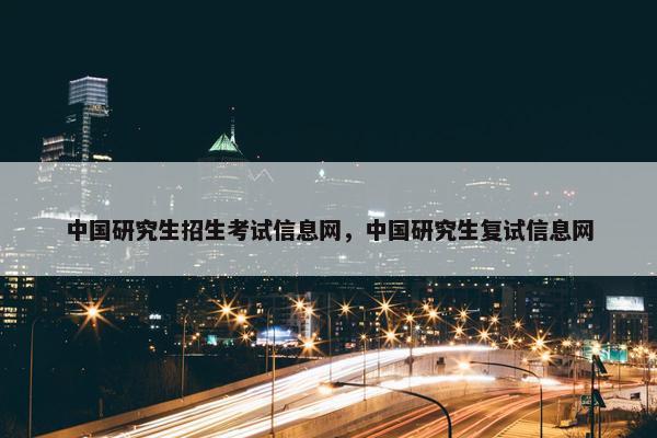 中国研究生招生考试信息网，中国研究生复试信息网