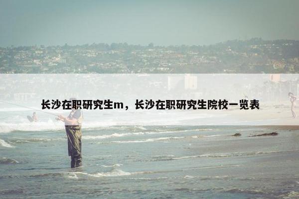 长沙在职研究生m，长沙在职研究生院校一览表