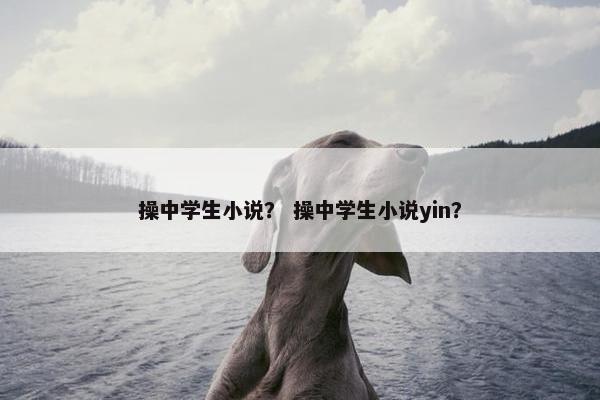 操中学生小说？ 操中学生小说yin？