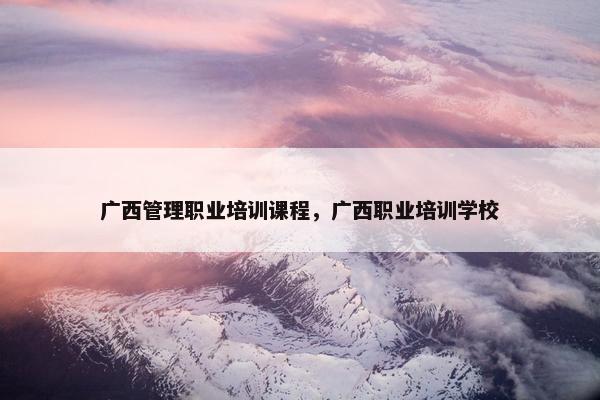 广西管理职业培训课程，广西职业培训学校