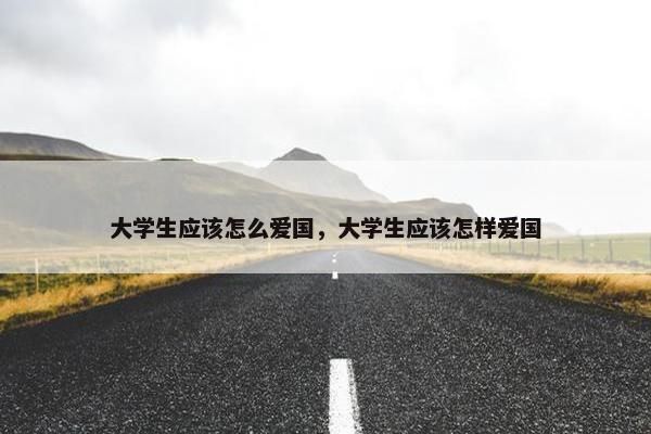 大学生应该怎么爱国，大学生应该怎样爱国