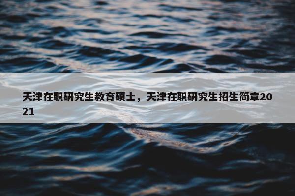 天津在职研究生教育硕士，天津在职研究生招生简章2021