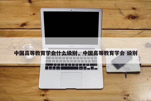 中国高等教育学会什么级别，中国高等教育学会 级别