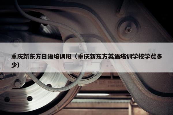 重庆新东方日语培训班（重庆新东方英语培训学校学费多少）