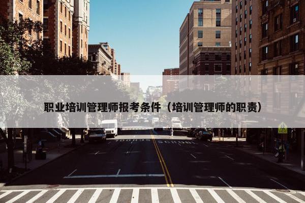 职业培训管理师报考条件（培训管理师的职责）