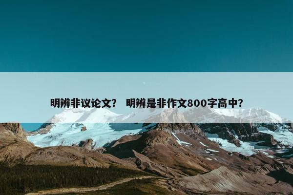 明辨非议论文？ 明辨是非作文800字高中？