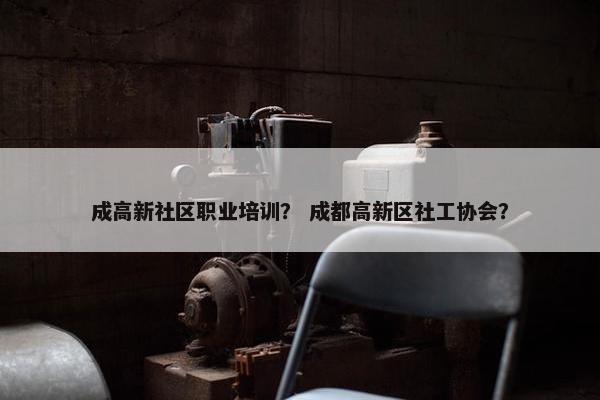 成高新社区职业培训？ 成都高新区社工协会？