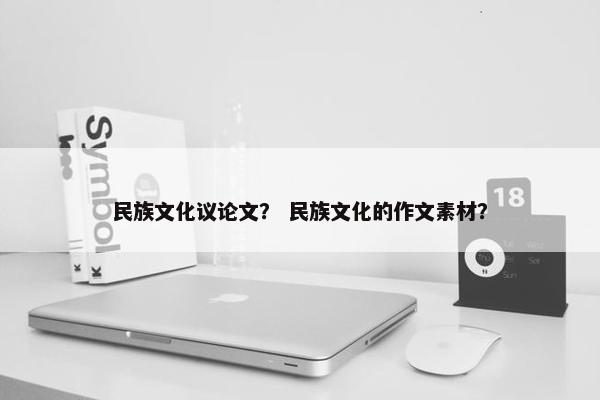 民族文化议论文？ 民族文化的作文素材？